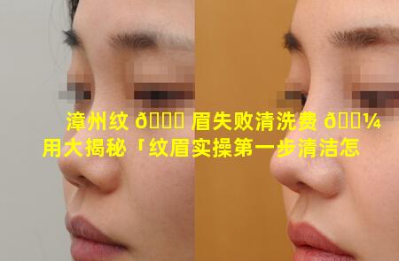 漳州纹 🐘 眉失败清洗费 🐼 用大揭秘「纹眉实操第一步清洁怎么做」